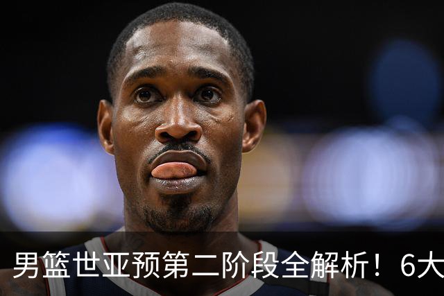 男篮世亚预第二阶段全解析！6大对手就位，中国男篮冲世界杯无容错空间