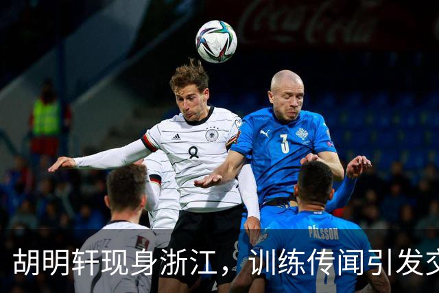 胡明轩现身浙江，训练传闻引发交易猜测，最新动向引关注